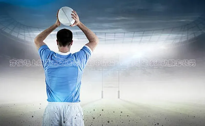 焦点登录地址入口百度取证穿梭场上的风云之选-木佛朝中情深c98皇马足球运动服套装男