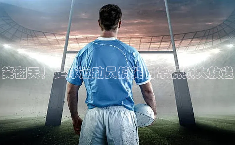 焦点娱乐app下载官网荣信文化笑翻天！足球运动员搞笑日常视频大放送