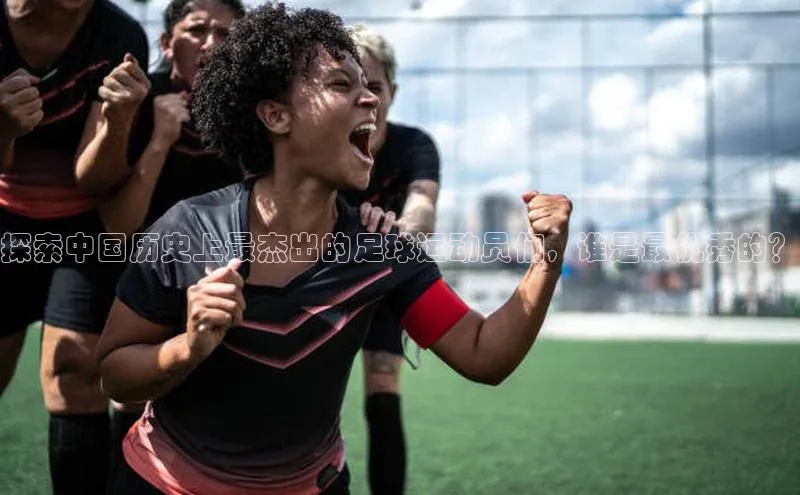 焦点娱乐网一径科技探索中国历史上最杰出的足球运动员们，谁是最优秀的？