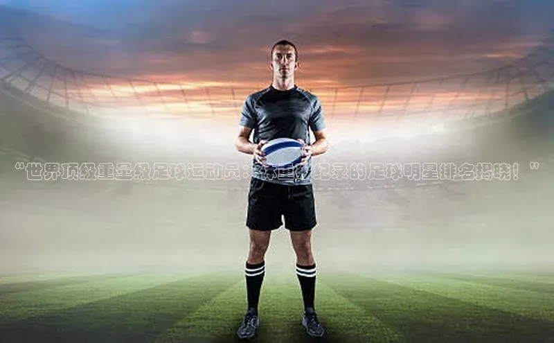 焦点手机登录平台诸葛科技“世界顶级重量级足球运动员：体重破纪录的足球明星排名揭晓！”