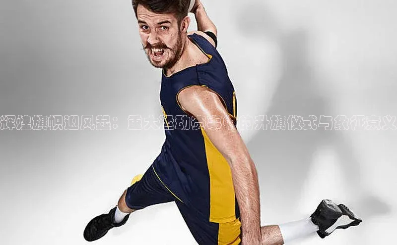 辉煌旗帜迎风起：重大运动赛事中的升旗仪式与象征意义